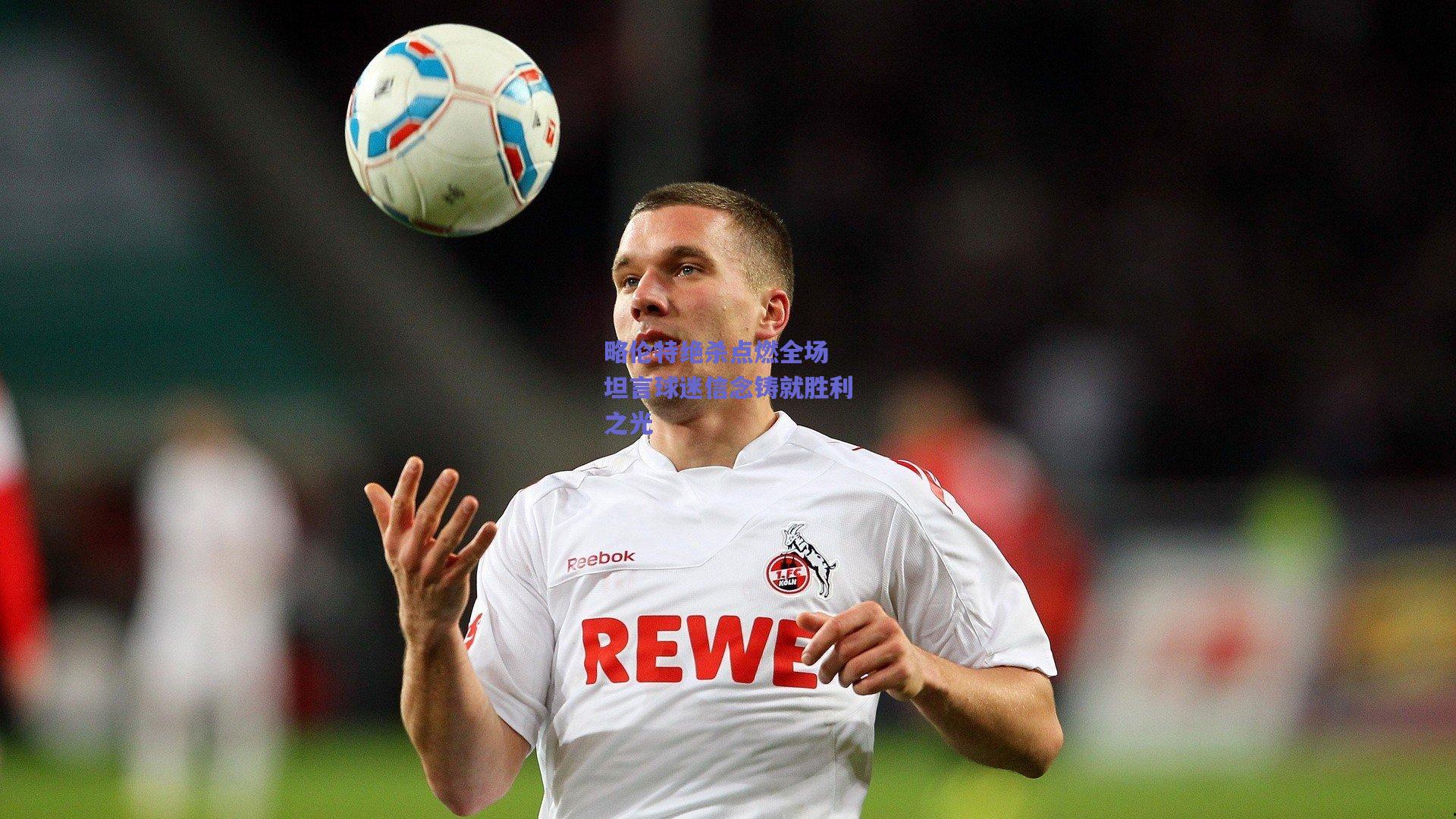 略伦特绝杀点燃全场 坦言球迷信念铸就胜利之光